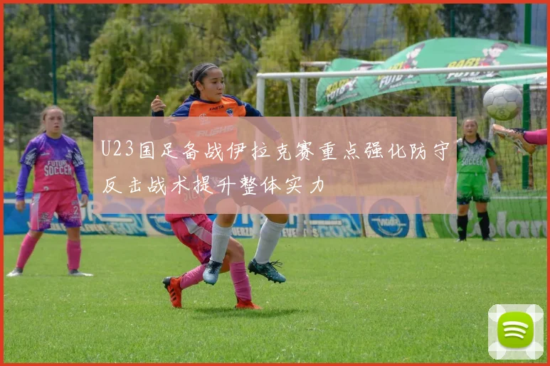 U23国足备战伊拉克赛重点强化防守反击战术提升整体实力