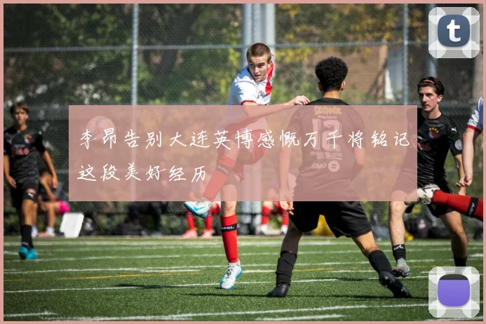 李昂告别大连英博感慨万千将铭记这段美好经历