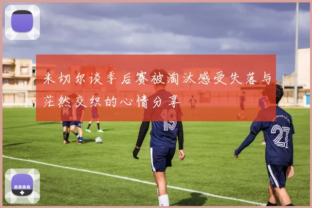 米切尔谈季后赛被淘汰感受失落与茫然交织的心情分享