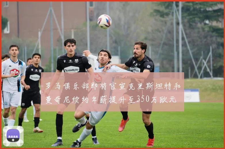 罗马俱乐部即将官宣克里斯坦特和曼奇尼续约年薪提升至350万欧元