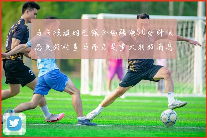 马卡报道姆巴佩全场踢满90分钟状态良好对皇马而言是重大利好消息