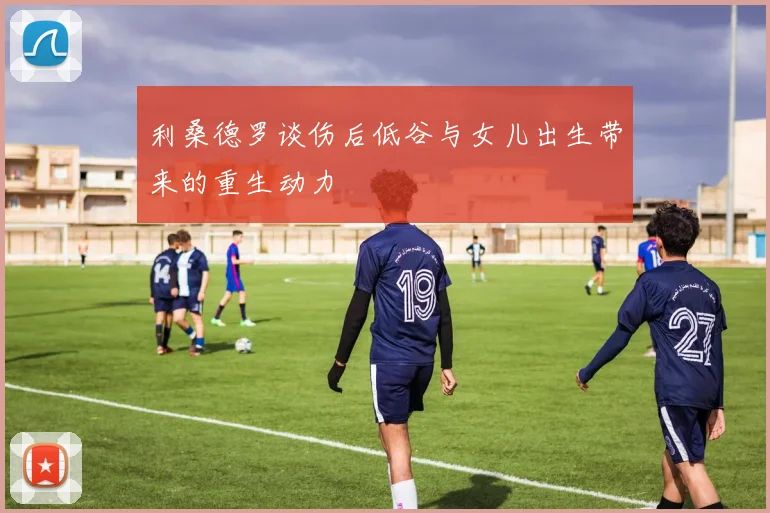 利桑德罗谈伤后低谷与女儿出生带来的重生动力
