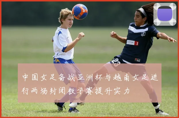 中国女足备战亚洲杯与越南女足进行两场封闭教学赛提升实力