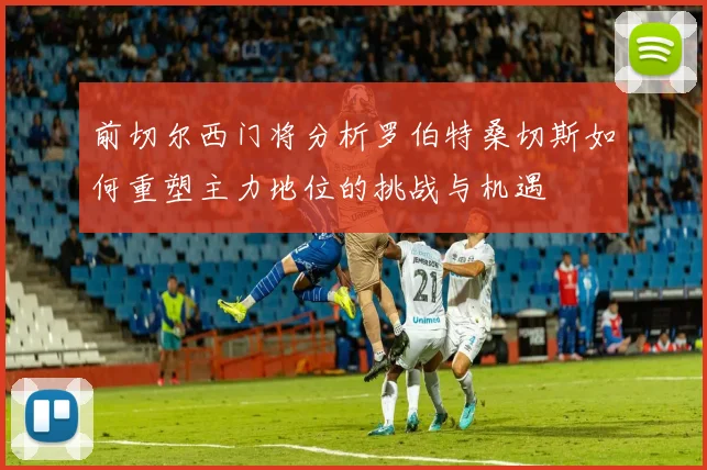 前切尔西门将分析罗伯特桑切斯如何重塑主力地位的挑战与机遇