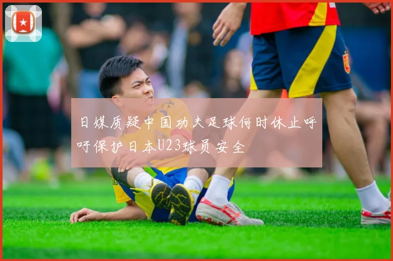 日媒质疑中国功夫足球何时休止呼吁保护日本U23球员安全