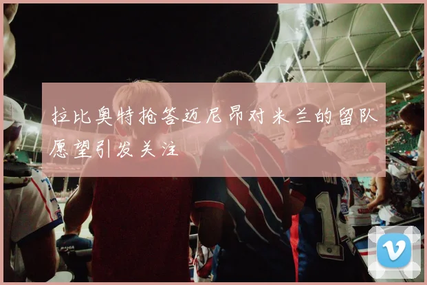 拉比奥特抢答迈尼昂对米兰的留队愿望引发关注