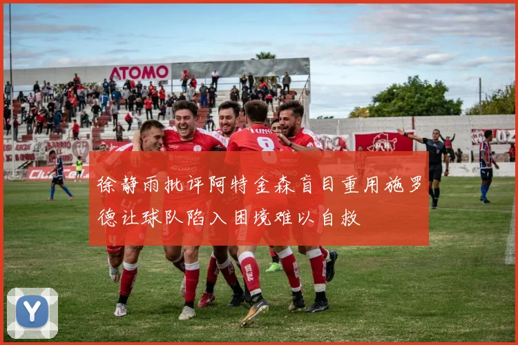徐静雨批评阿特金森盲目重用施罗德让球队陷入困境难以自救