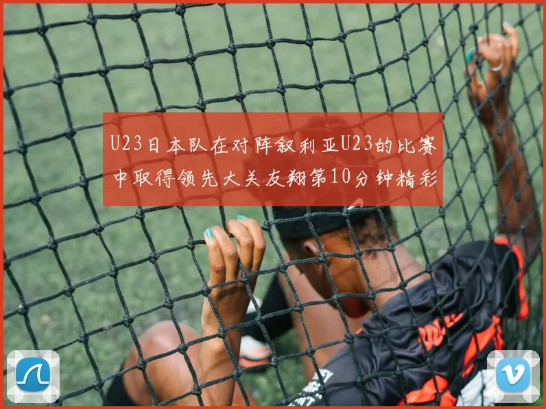 U23日本队在对阵叙利亚U23的比赛中取得领先大关友翔第10分钟精彩进球