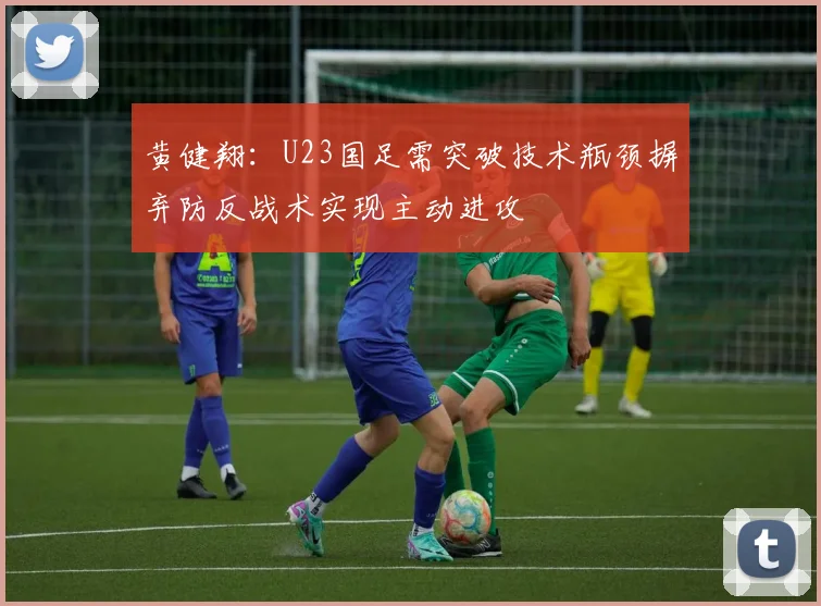 黄健翔：U23国足需突破技术瓶颈摒弃防反战术实现主动进攻