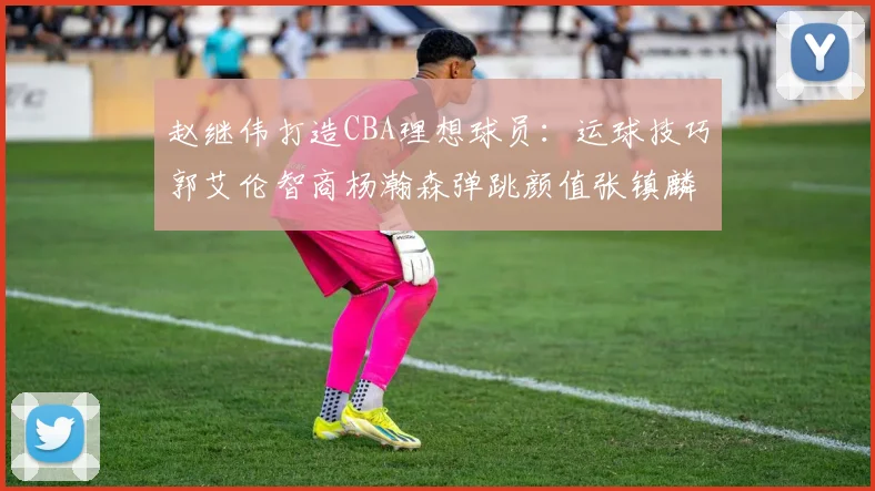 赵继伟打造CBA理想球员：运球技巧郭艾伦智商杨瀚森弹跳颜值张镇麟完美结合