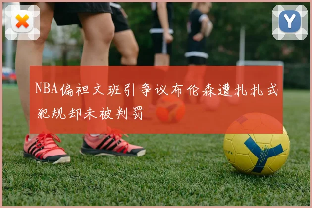 NBA偏袒文班引争议布伦森遭扎扎式犯规却未被判罚