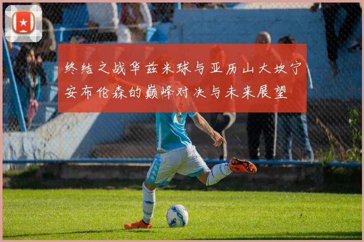 终结之战华兹米球与亚历山大坎宁安布伦森的巅峰对决与未来展望