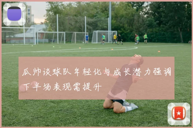 瓜帅谈球队年轻化与成长潜力强调下半场表现需提升