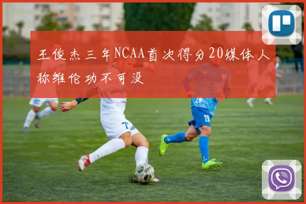 王俊杰三年NCAA首次得分20媒体人称维伦功不可没